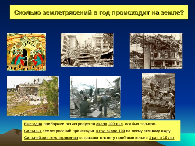 Сколько землетрясений в год происходит на земле? Ежегодно приборами регистрируется около  100 тыс . слабых толчков. Сильных землетрясений происходит в год около 100 по всему земному шару. Сильнейшие землетрясения сотрясают планету приблизительно 1 раз в 10 лет . 