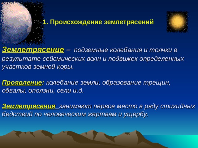  1. Происхождение землетрясений Землетрясение  –  подземные колебания и толчки в результате сейсмических волн и подвижек определенных участков земной коры.   Проявление :  колебание земли, образование трещин, обвалы, оползни, сели и.д.   Землетрясения  занимают первое место в ряду стихийных бедствий по человеческим жертвам и ущербу. 