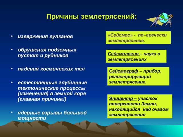 Причины землетрясений: «Сейсмос» -  по–гречески землетрясение. извержения вулканов  обрушения подземных пустот и рудников  падения космических тел  естественные глубинные тектонические процессы (изменения) в земной коре (главная причина!)  ядерные взрывы большой мощности Сейсмология –  наука о землетрясениях Сейсмограф – прибор, регистрирующий землетрясение. Эпицентр – участок поверхности Земли, находящийся над очагом землетрясения 