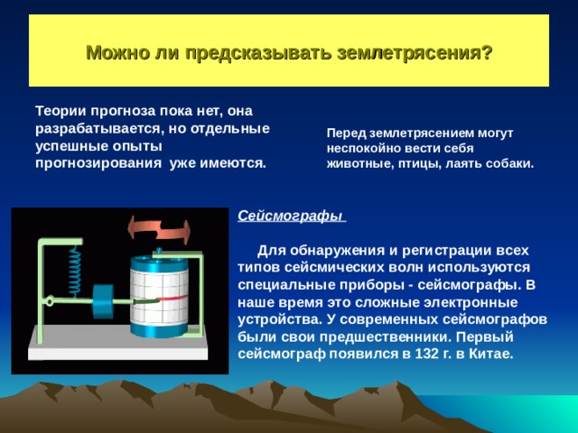Можно ли предсказывать землетрясения? Теории прогноза пока нет, она разрабатывается, но отдельные успешные опыты прогнозирования уже имеются. Перед землетрясением могут неспокойно вести себя животные, птицы, лаять собаки. Сейсмографы   Для обнаружения и регистрации всех типов сейсмических волн используются специальные приборы - сейсмографы. В наше время это сложные электронные устройства. У современных сейсмографов были свои предшественники. Первый сейсмограф появился в 132 г. в Китае. 