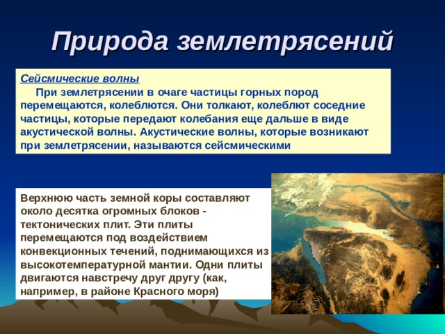 Природа землетрясений Сейсмические волны  При землетрясении в очаге частицы горных пород перемещаются, колеблются. Они толкают, колеблют соседние частицы, которые передают колебания еще дальше в виде акустической волны. Акустические волны, которые возникают при землетрясении, называются сейсмическими . Верхнюю часть земной коры составляют около десятка огромных блоков - тектонических плит. Эти плиты перемещаются под воздействием конвекционных течений, поднимающихся из высокотемпературной мантии. Одни плиты двигаются навстречу друг другу (как, например, в районе Красного моря) 