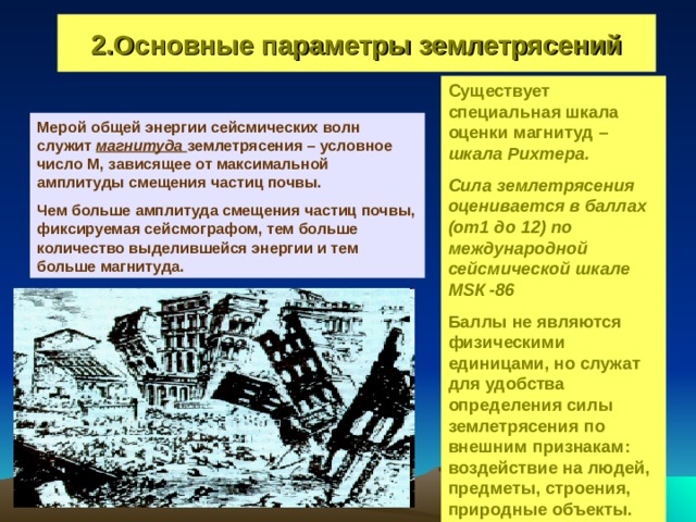 2.Основные параметры землетрясений Существует специальная шкала оценки магнитуд – шкала Рихтера. Сила землетрясения оценивается в баллах (от1 до 12)  по международной сейсмической шкале М S К -86 Баллы не являются физическими единицами, но служат для удобства определения силы землетрясения по внешним признакам: воздействие на людей, предметы, строения, природные объекты. Мерой общей энергии сейсмических волн служит магнитуда землетрясения – условное число М, зависящее от максимальной амплитуды смещения частиц почвы. Чем больше амплитуда смещения частиц почвы, фиксируемая сейсмографом, тем больше количество выделившейся энергии и тем больше магнитуда. 