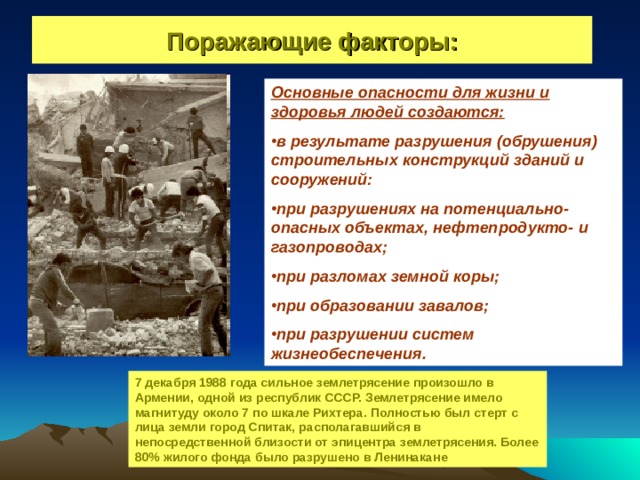 Поражающие факторы: Основные опасности для жизни и здоровья людей создаются: в результате разрушения (обрушения) строительных конструкций зданий и сооружений: при разрушениях на потенциально-опасных объектах, нефтепродукто- и газопроводах; при разломах земной коры; при образовании завалов; при разрушении систем жизнеобеспечения. 7 декабря 1988 года сильное землетрясение произошло в Армении, одной из республик СССР. Землетрясение имело магнитуду около 7 по шкале Рихтера. Полностью был стерт с лица земли город Спитак, располагавшийся в непосредственной близости от эпицентра землетрясения. Более 80% жилого фонда было разрушено в Ленинакане 