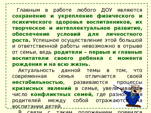 Главным в работе любого ДОУ являются сохранение и укрепление физического и психического здоровья воспитанников, их творческое и интеллектуальное развитие, обеспечение условий для личностного роста . Успешное осуществление этой большой и ответственной работы невозможно в отрыве от семьи, ведь родители – первые и главные воспитатели своего ребенка с момента рождения и на всю жизнь. Актуальность данной темы в том, что современная семья отличается своей нестабильностью , развиваются процессы кризисных явлений  в семье, увеличивается число конфликтных семей, где разногласия родителей между собой отражаются на воспитании детей. В связи с таким положением появился термин «семьи группы риска» , которые нуждаются в особой  поддержке. 