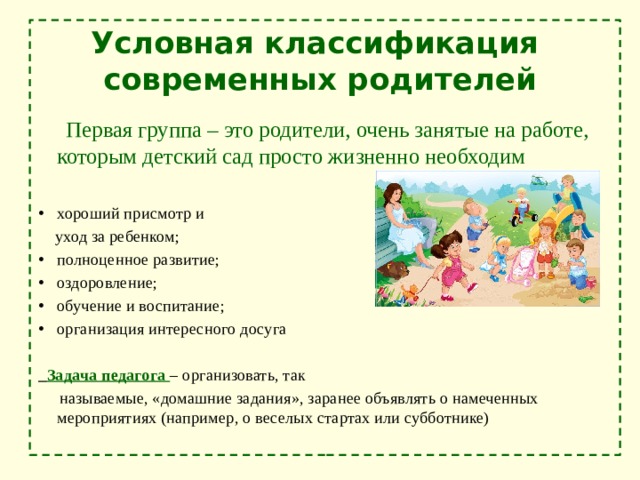 Условная классификация современных родителей  Первая группа – это родители, очень занятые на работе, которым детский сад просто жизненно необходим хороший присмотр и  уход за ребенком; полноценное развитие; оздоровление; обучение и воспитание; организация интересного досуга  Задача педагога – организовать, так  называемые, «домашние задания», заранее объявлять о намеченных мероприятиях (например, о веселых стартах или субботнике) 