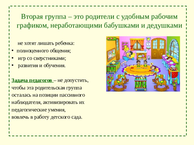  Вторая группа – это родители с удобным рабочим графиком, неработающими бабушками и дедушками  не хотят лишать ребенка: полноценного общения;  игр со сверстниками;  развития и обучения. Задача педагогов – не допустить, чтобы эта родительская группа осталась на позиции пассивного наблюдателя, активизировать их педагогические умения, вовлечь в работу детского сада. 