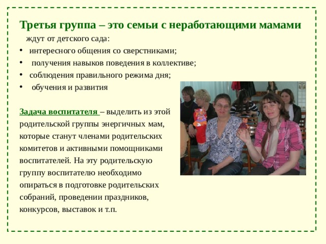 Третья группа – это семьи с неработающими мамами  ждут от детского сада: интересного общения со сверстниками;  получения навыков поведения в коллективе; соблюдения правильного режима дня;  обучения и развития Задача воспитателя – выделить из этой родительской группы энергичных мам, которые станут членами родительских комитетов и активными помощниками воспитателей. На эту родительскую группу воспитателю необходимо опираться в подготовке родительских собраний, проведении праздников, конкурсов, выставок и т.п. 