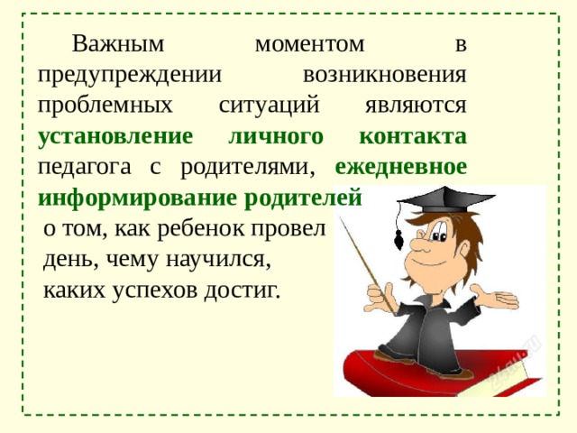 Важным моментом в предупреждении возникновения проблемных ситуаций являются установление личного контакта педагога с родителями, ежедневное информирование родителей о том, как ребенок провел день, чему научился, каких успехов достиг. 