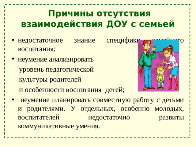  Причины отсутствия взаимодействия ДОУ с семьей недостаточное знание специфики семейного воспитания; неумение анализировать  уровень педагогической  культуры родителей  и особенности воспитания детей;  неумение планировать совместную работу с детьми и родителями. У отдельных, особенно молодых, воспитателей недостаточно развиты коммуникативные умения. 