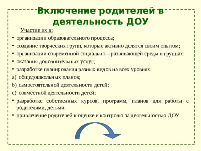 Включение родителей в деятельность ДОУ  Участие их в: организации образовательного процесса; создание творческих групп, которые активно делятся своим опытом; организации современной социально – развивающей среды в группах; оказания дополнительных услуг; разработке планирования разных видов на всех уровнях: общедошкольных планов; самостоятельной деятельности детей; совместной деятельности детей; разработке собственных курсов, программ, планов для работы с родителями, детьми; привлечение родителей к оценке и контролю за деятельностью ДОУ. 