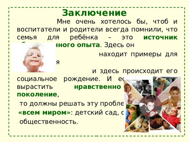 Заключение    Мне очень хотелось бы, чтоб и воспитатели и родители всегда помнили, что семья для ребёнка – это источник общественного опыта . Здесь он  находит примеры для подражания  и здесь происходит его социальное рождение. И если мы хотим вырастить нравственно здоровое поколение ,  то должны решать эту проблему  «всем миром» : детский сад, семья,  общественность. 
