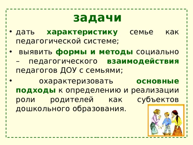 задачи дать характеристику семье как педагогической системе;  выявить формы и методы социально – педагогического взаимодействия педагогов ДОУ с семьями;  охарактеризовать основные подходы к определению и реализации роли родителей как субъектов дошкольного образования. 