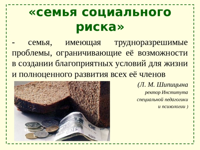 «семья социального риска» - семья, имеющая трудноразрешимые проблемы, ограничивающие её возможности в создании благоприятных условий для жизни и полноценного развития всех её членов  (Л. М. Шипицына ректор Института  специальной педагогики  и психологии ) 