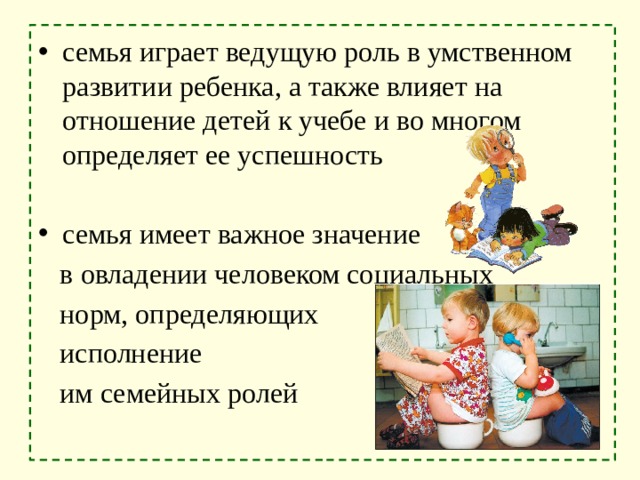 семья играет ведущую роль в умственном развитии ребенка, а также влияет на отношение детей к учебе и во многом определяет ее успешность семья имеет важное значение  в овладении человеком социальных  норм, определяющих  исполнение  им семейных ролей 