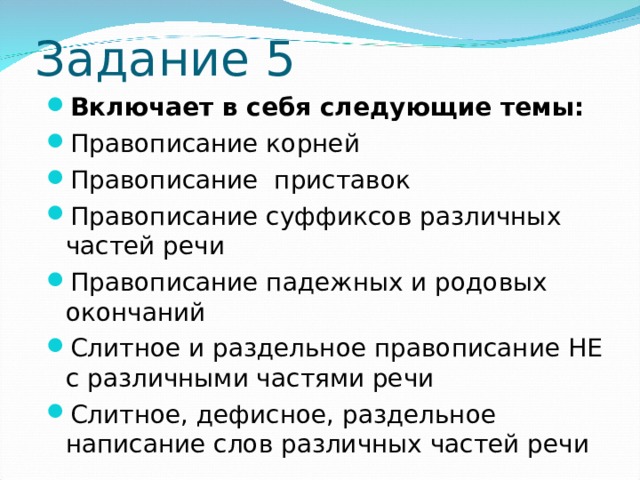  Задание 5 Включает в себя следующие темы: Правописание корней Правописание приставок Правописание суффиксов различных частей речи Правописание падежных и родовых окончаний Слитное и раздельное правописание НЕ с различными частями речи Слитное, дефисное, раздельное написание слов различных частей речи 