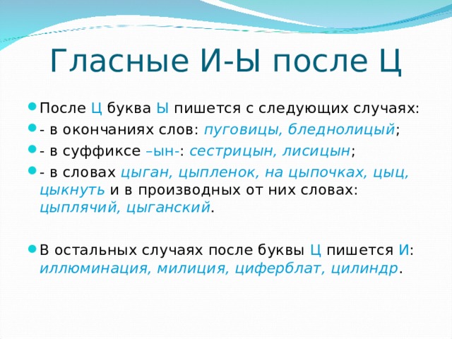 Гласные И-Ы после Ц После Ц буква Ы пишется с следующих случаях: - в окончаниях слов: пуговицы, бледнолицый ; - в суффиксе –ын- : сестрицын, лисицын ; - в словах цыган, цыпленок, на цыпочках, цыц, цыкнуть и в производных от них словах: цыплячий, цыганский .  В остальных случаях после буквы Ц пишется И : иллюминация, милиция, циферблат, цилиндр .  