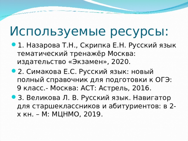 Используемые ресурсы: 1. Назарова Т.Н., Скрипка Е.Н. Русский язык тематический тренажёр Москва: издательство «Экзамен», 2020. 2. Симакова Е.С. Русский язык: новый полный справочник для подготовки к ОГЭ: 9 класс.- Москва: АСТ: Астрель, 2016. 3. Великова Л. В. Русский язык. Навигатор для старшеклассников и абитуриентов: в 2-х кн. – М: МЦНМО, 2019.  