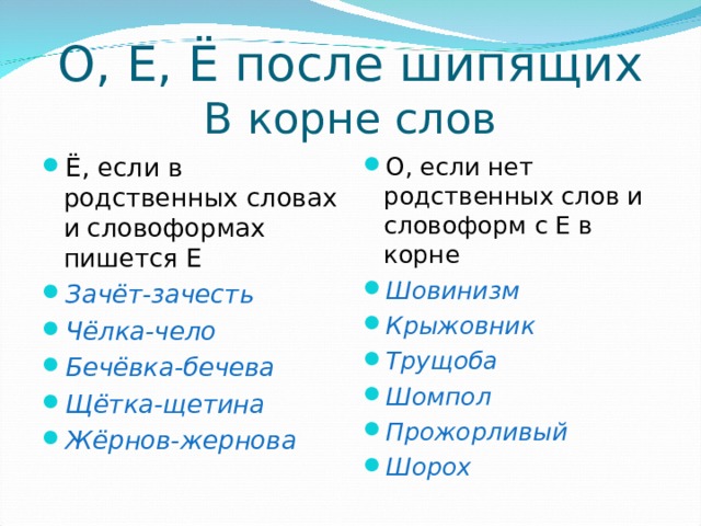 О, Е, Ё после шипящих  В корне слов Ё, если в родственных словах и словоформах пишется Е Зачёт-зачесть Чёлка-чело Бечёвка-бечева Щётка-щетина Жёрнов-жернова О, если нет родственных слов и словоформ с Е в корне Шовинизм Крыжовник Трущоба Шомпол Прожорливый Шорох 
