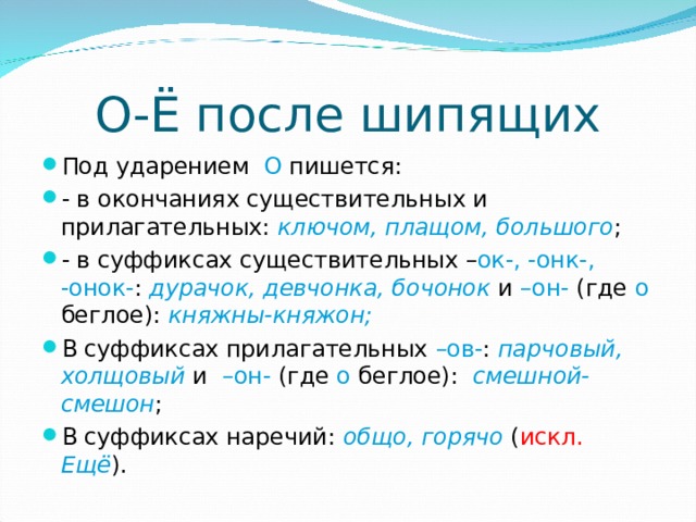 О-Ё после шипящих Под ударением О пишется: - в окончаниях существительных и прилагательных: ключом, плащом, большого ; - в суффиксах существительных – ок-, -онк-, -онок- : дурачок, девчонка, бочонок и –он- (где о беглое): княжны-княжон; В суффиксах прилагательных –ов- : парчовый, холщовый и –он- (где о беглое): смешной-смешон ; В суффиксах наречий: общо, горячо ( искл. Ещё ). 
