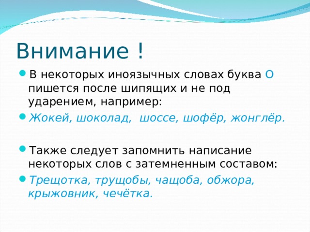 Внимание ! В некоторых иноязычных словах буква О пишется после шипящих и не под ударением, например: Жокей, шоколад, шоссе, шофёр, жонглёр.  Также следует запомнить написание некоторых слов с затемненным составом: Трещотка, трущобы, чащоба, обжора, крыжовник, чечётка. 