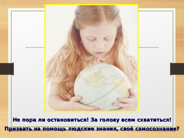 Не пора ли остановиться! За голову всем схватиться! Призвать на помощь людские знания, своё самосознание? 