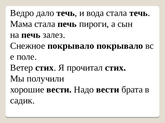 Ведро дало  течь , и вода стала  течь . Мама стала  печь  пироги, а сын на  печь  залез. Снежное  покрывало   покрывало  все поле. Ветер  стих . Я прочитал  стих. Мы получили хорошие  вести.  Надо  вести  брата в садик. 