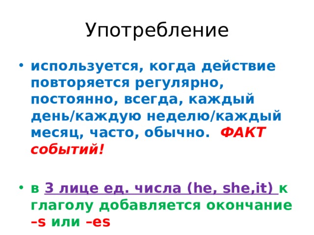 Употребление используется, когда действие повторяется регулярно, постоянно, всегда, каждый день/каждую неделю/каждый месяц, часто, обычно. ФАКТ событий!  в 3 лице ед. числа (he, she,it) к глаголу добавляется окончание –s или –es Вспомогательные глаголы  - do/ does 