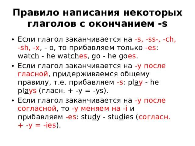 Правило написания некоторых глаголов с окончанием -s Если глагол заканчивается на  -s, -ss-, -ch, -sh, -x , - o, то прибавляем только  -es : wat ch  - he wat ch es , go - he go es . Если глагол заканчивается на  -y после гласной , придерживаемся общему правилу, т.е. прибавляем  -s : pl a y  - he pl a ys  (гласн. + -y = -ys). Если глагол заканчивается на  -y после согласной , то  -y меняем на -i  и прибавляем  -es : stu d y - stu d ies ( согласн. + -y = -ies ). 