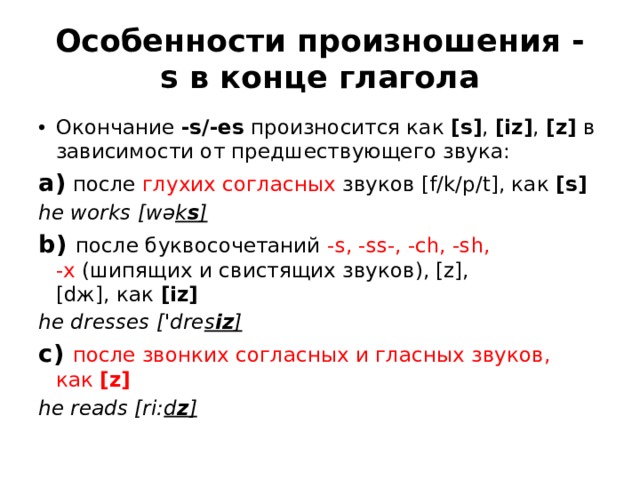 Особенности произношения -s в конце глагола Окончание  -s/-es  произносится как  [s] ,  [iz] ,  [z]  в зависимости от предшествующего звука:  a)  после  глухих согласных  звуков [f/k/p/t], как  [s] he works [wə k s ] b) после буквосочетаний  -s, -ss-, -ch, -sh, -x  (шипящих и свистящих звуков), [z], [dж], как  [iz] he dresses ['dre s iz ] c)  после звонких согласных и гласных звуков, как  [z] he reads [ri: d z ] 