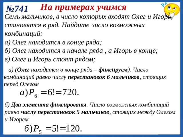 На примерах учимся № 736 Ольга помнит, что телефон подруги оканчивает­ся цифрами 5, 7, 8, но забыла, в каком порядке эти цифры следуют. Укажите наибольшее число вариантов, которые ей придется пере­брать, чтобы дозвониться подруге. Ответ: 6 вариантов. 