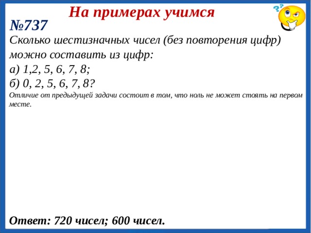 На примерах учимся № 741 (Олег находится в конце ряда). Число комбинаций равно числу перестановок 6 мальчиков, стоящих перед Олегом: Семь мальчиков, в число которых входят Олег и Игорь, становятся в ряд. Найдите число возможных комбинаций: а) Олег находится в конце ряда; б) Олег находится в начале ряда , а Игорь в конце; в) Олег и Игорь стоят рядом;  в ) Пусть Олег и Игорь стоят рядом . Возможны два варианта их расположения в паре ( Олег – Игорь, Игорь – Олег ). Будем рассматривать эту пару как единый элемент, переставляемый с другими пятью элементами. Замечание: Такой прием называется «склеиванием» элементов. Ответ: 720; 120;1440. 