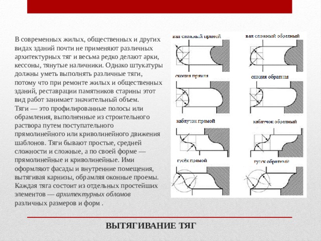 В современных жилых, общественных и других видах зданий почти не применяют различных архитектурных тяг и весьма редко делают арки, кессоны, тянутые наличники. Однако штукатуры должны уметь выполнять различные тяги, потому что при ремонте жилых и общественных зданий, реставрации памятников старины этот вид работ занимает значительный объем.  Тяги — это профилированные полосы или обрамления, выполненные из строительного раствора путем поступательного прямолинейного или криволинейного движения шаблонов. Тяги бывают простые, средней сложности и сложные, а по своей форме — прямолинейные и криволинейные. Ими оформляют фасады и внутренние помещения, вытягивая карнизы, обрамляя оконные проемы.  Каждая тяга состоит из отдельных простейших элементов — архитектурных обломов различных размеров и форм . ВЫТЯГИВАНИЕ ТЯГ 