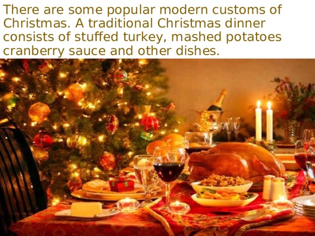 There are some popular modern customs of Christmas. A traditional Christmas dinner consists of stuffed turkey, mashed potatoes cranberry sauce and other dishes. 