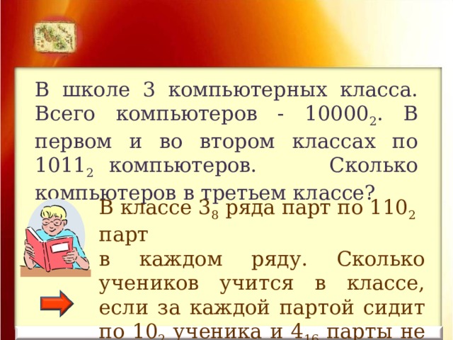 В школе 3 компьютерных класса. Всего компьютеров - 10000 2 . В первом и во втором классах по 1011 2 компьютеров. Сколько компьютеров в третьем классе? В классе 3 8 ряда парт по 110 2 парт в каждом ряду. Сколько учеников учится в классе, если за каждой партой сидит по 10 2 ученика и 4 16 парты не заняты? 