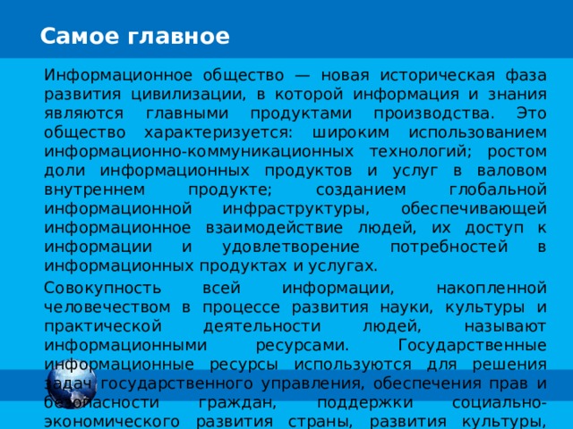 Самое главное Информационное общество — новая историческая фаза развития цивилизации, в которой информация и знания являются главными продуктами производства. Это общество характеризуется: широким использованием информационно-коммуникационных технологий; ростом доли информационных продуктов и услуг в валовом внутреннем продукте; созданием глобальной информационной инфраструктуры, обеспечивающей информационное взаимодействие людей, их доступ к информации и удовлетворение потребностей в информационных продуктах и услугах. Совокупность всей информации, накопленной человечеством в процессе развития науки, культуры и практической деятельности людей, называют информационными ресурсами. Государственные информационные ресурсы используются для решения задач государственного управления, обеспечения прав и безопасности граждан, поддержки социально-экономического развития страны, развития культуры, науки и т. д. 