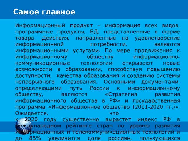 Самое главное Информационный продукт – информация всех видов, программные продукты, БД, представленные в форме товара. Действия, направленные на удовлетворение информационной потребности, являются информационными услугами. По мере продвижения к информационному обществу информационно-коммуникационные технологии открывают новые возможности в образовании, способствуя повышению доступности, качества образования и созданию системы непрерывного образования. Основными документами, определяющими путь России к информационному обществу, являются «Стратегия развития информационного общества в РФ» и государственная программа «Информационное общество (2011-2020 гг.)». Ожидается, что  к 2020 году существенно вырастет индекс РФ в международном рейтинге стран по уровню развития информационных и телекоммуникационных технологий и до 85% увеличится доля россиян, пользующихся электронными госуслугами в повседневной жизни. 