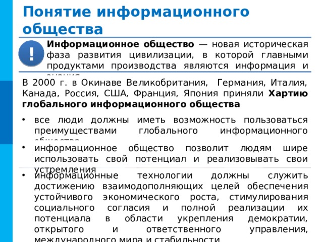 Понятие информационного общества Информационное общество — новая историческая фаза развития цивилизации, в которой главными продуктами производства являются информация и знания. ! В 2000 г. в Окинаве Великобритания, Германия, Италия, Канада, Россия, США, Франция, Япония приняли Хартию глобального информационного общества все люди должны иметь возможность пользоваться преимуществами глобального информационного общества информационное общество позволит людям шире использовать свой потенциал и реализовывать свои устремления информационные технологии должны служить достижению взаимодополняющих целей обеспечения устойчивого экономического роста, стимулирования социального согласия и полной реализации их потенциала в области укрепления демократии, открытого и ответственного управления, международного мира и стабильности 