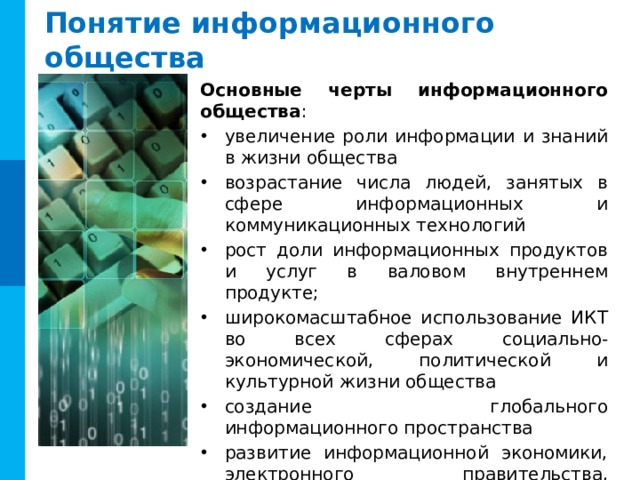 Понятие информационного общества Основные черты информационного общества : увеличение роли информации и знаний в жизни общества возрастание числа людей, занятых в сфере информационных и коммуникационных технологий рост доли информационных продуктов и услуг в валовом внутреннем продукте; широкомасштабное использование ИКТ во всех сферах социально-экономической, политической и культурной жизни общества создание глобального информационного пространства развитие информационной экономики, электронного правительства, электронных социальных сетей и др. 