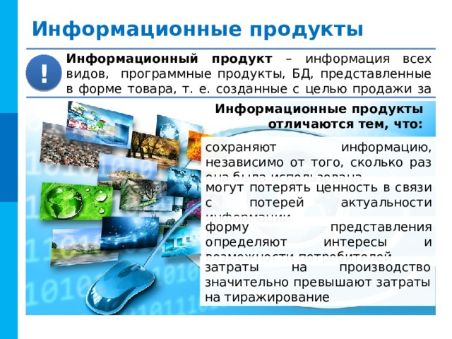 Информационные продукты Информационный продукт –  информация всех видов, программные продукты, БД, представленные в форме товара, т. е. созданные с целью продажи за деньги. ! Информационные продукты  отличаются тем, что: сохраняют информацию, независимо от того, сколько раз она была использована могут потерять ценность в связи с потерей актуальности информации форму представления определяют интересы и возможности потребителей затраты на производство значительно превышают затраты на тиражирование 