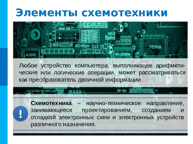 Элементы схемотехники Любое устройство компьютера, выполняющее арифмети-ческие или логические операции, может рассматриваться как преобразователь двоичной информации. Схемотехника – научно-техническое направление, занимающееся проектированием, созданием и отладкой электронных схем и электронных устройств различного назначения. ! 