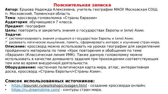 Пояснительная записка Автор: Ершова Надежда Алексеевна, учитель географии МАОУ Московская СОШ,  п. Московский, Тюменская область Тема : кроссворд-головоломка «Страны Евразии» Аудитория : обучающиеся 7 класса. Предмет : география Цель:  повторить и закрепить знания о государствах Европы и (или) Азии. Задачи: систематизировать знания учащихся о государствах Европы и (или) Азии; развивать логическое мышление, память, сформировать интерес к изучению стран мира. Описание: кроссворд можно использовать на уроках географии для закрепления пройденного материала по теме «Урок повторения и обобщения по теме «Евразия» (Классическая линия УМК). Также данную головоломку можно использовать в качестве домашнего задания при прохождении соответствующих тем или во время внеурочной деятельности. Оборудование:  настенная политическая карта мира, атлас, интерактивная доска, кроссворд «Страны Европы»/«Страны Азии». Список использованных источников: https :// biouroki.ru/workshop/crossgen.html  - создание кроссворда онлайн; https://ru.dreamstime.com /  - контуры стран мира. 