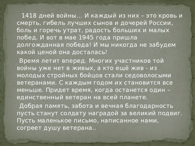  1418 дней войны… И каждый из них – это кровь и смерть, гибель лучших сынов и дочерей России, боль и горечь утрат, радость больших и малых побед. И вот в мае 1945 года пришла долгожданная победа! И мы никогда не забудем какой ценой она досталась!  Время летит вперед. Многих участников той войны уже нет в живых, а кто ещё жив - из молодых стройных бойцов стали седоволосыми ветеранами. С каждым годом их становится все меньше. Придет время, когда останется один – единственный ветеран на всей планете.  Добрая память, забота и вечная благодарность пусть станут солдату наградой за великий подвиг. Пусть маленькое письмо, написанное нами, согреет душу ветерана.. 