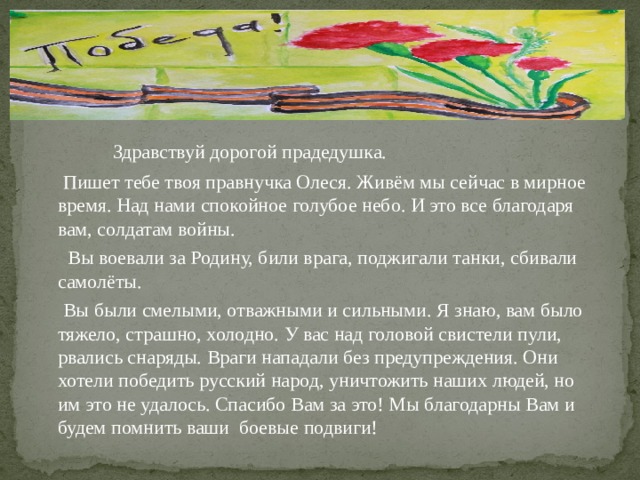  Здравствуй дорогой прадедушка.  Пишет тебе твоя правнучка Олеся. Живём мы сейчас в мирное время. Над нами спокойное голубое небо. И это все благодаря вам, солдатам войны.  Вы воевали за Родину, били врага, поджигали танки, сбивали самолёты.  Вы были смелыми, отважными и сильными. Я знаю, вам было тяжело, страшно, холодно. У вас над головой свистели пули, рвались снаряды. Враги нападали без предупреждения. Они хотели победить русский народ, уничтожить наших людей, но им это не удалось. Спасибо Вам за это! Мы благодарны Вам и будем помнить ваши боевые подвиги! 