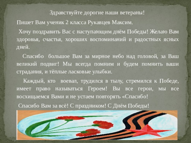  Здравствуйте дорогие наши ветераны!  Пишет Вам ученик 2 класса Рукавцев Максим.  Хочу поздравить Вас с наступающим днём Победы! Желаю Вам здоровья, счастья, хороших воспоминаний и радостных ясных дней.  Спасибо большое Вам за мирное небо над головой, за Ваш великий подвиг! Мы всегда помним и будем помнить ваши страдания, и тёплые ласковые улыбки.  Каждый, кто воевал, трудился в тылу, стремился к Победе, имеет право называться Героем! Вы все герои, мы все восхищаемся Вами и не устаем повторять «Спасибо!  Спасибо Вам за всё! С праздником! С Днём Победы! 