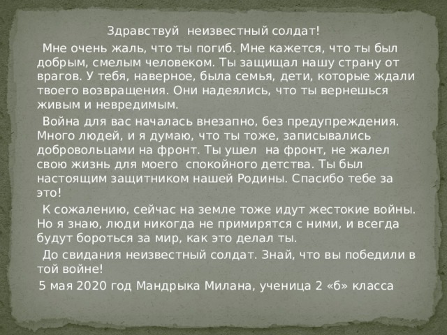  Здравствуй неизвестный солдат!  Мне очень жаль, что ты погиб. Мне кажется, что ты был добрым, смелым человеком. Ты защищал нашу страну от врагов. У тебя, наверное, была семья, дети, которые ждали твоего возвращения. Они надеялись, что ты вернешься живым и невредимым.  Война для вас началась внезапно, без предупреждения. Много людей, и я думаю, что ты тоже, записывались добровольцами на фронт. Ты ушел на фронт, не жалел свою жизнь для моего спокойного детства. Ты был настоящим защитником нашей Родины. Спасибо тебе за это!  К сожалению, сейчас на земле тоже идут жестокие войны. Но я знаю, люди никогда не примирятся с ними, и всегда будут бороться за мир, как это делал ты.  До свидания неизвестный солдат. Знай, что вы победили в той войне!  5 мая 2020 год Мандрыка Милана, ученица 2 «б» класса 