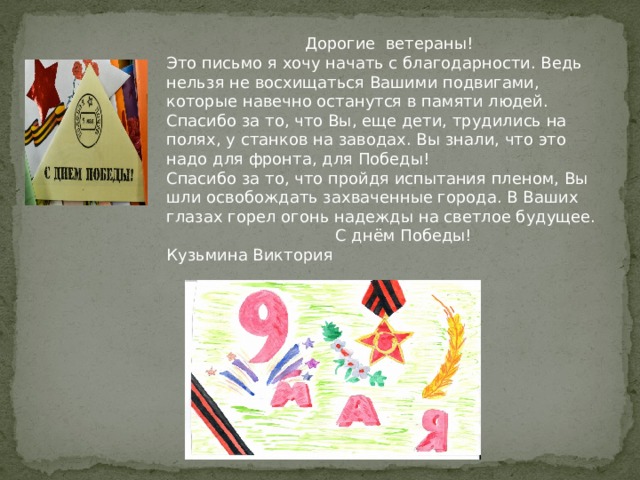  Дорогие ветераны! Это письмо я хочу начать с благодарности. Ведь нельзя не восхищаться Вашими подвигами, которые навечно останутся в памяти людей. Спасибо за то, что Вы, еще дети, трудились на полях, у станков на заводах. Вы знали, что это надо для фронта, для Победы! Спасибо за то, что пройдя испытания пленом, Вы шли освобождать захваченные города. В Ваших глазах горел огонь надежды на светлое будущее.  С днём Победы! Кузьмина Виктория 