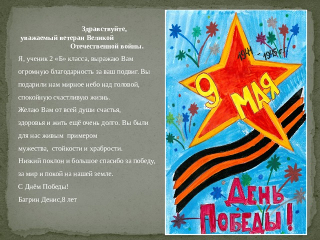      Здравствуйте,  уважаемый ветеран Великой Отечественной войны. Я, ученик 2 «Б» класса, выражаю Вам огромную благодарность за ваш подвиг. Вы подарили нам мирное небо над головой, спокойную счастливую жизнь. Желаю Вам от всей души счастья, здоровья и жить ещё очень долго. Вы были для нас живым примером мужества,  стойкости и храбрости. Низкий поклон и большое спасибо за победу, за мир и покой на нашей земле. С Днём Победы! Багрин Денис,8 лет 