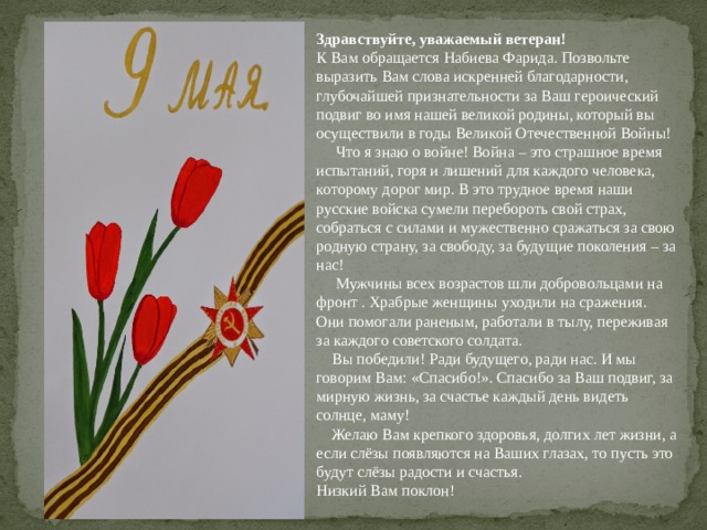 Здравствуйте,  уважаемый ветеран! К Вам обращается Набиева Фарида. Позвольте выразить Вам слова искренней благодарности, глубочайшей признательности за Ваш героический подвиг во имя нашей великой родины, который вы осуществили в годы Великой Отечественной Войны!       Что я знаю о войне! Война – это страшное время испытаний, горя и лишений для каждого человека, которому дорог мир. В это трудное время наши русские войска сумели перебороть свой страх, собраться с силами и мужественно сражаться за свою родную страну, за свободу, за будущие поколения – за нас!       Мужчины всех возрастов шли добровольцами на фронт . Храбрые женщины уходили на сражения. Они помогали раненым, работали в тылу, переживая за каждого советского солдата.      Вы победили! Ради будущего, ради нас. И мы говорим Вам: «Спасибо!». Спасибо за Ваш подвиг, за мирную жизнь, за счастье каждый день видеть солнце, маму!      Желаю Вам крепкого здоровья, долгих лет жизни, а если слёзы появляются на Ваших глазах, то пусть это будут слёзы радости и счастья. Низкий Вам поклон! 