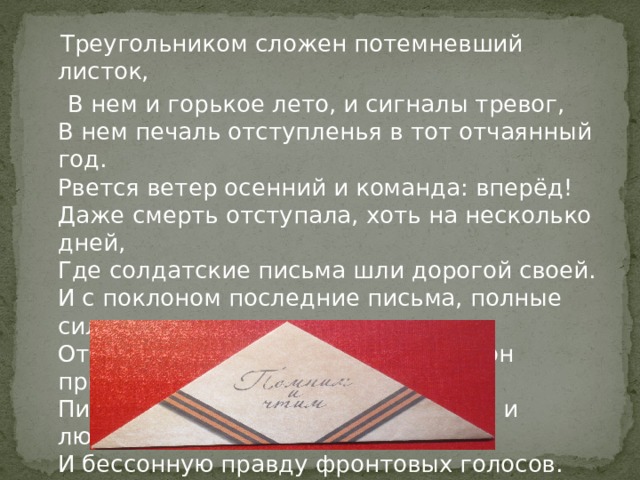  Треугольником сложен потемневший листок,  В нем и горькое лето, и сигналы тревог,  В нем печаль отступленья в тот отчаянный год.  Рвется ветер осенний и команда: вперёд!  Даже смерть отступала, хоть на несколько дней,  Где солдатские письма шли дорогой своей.  И с поклоном последние письма, полные сил,  От погибших в сраженьях почтальон приносил.  Письма с фронта вобрали и судьбу, и любовь,  И бессонную правду фронтовых голосов. 