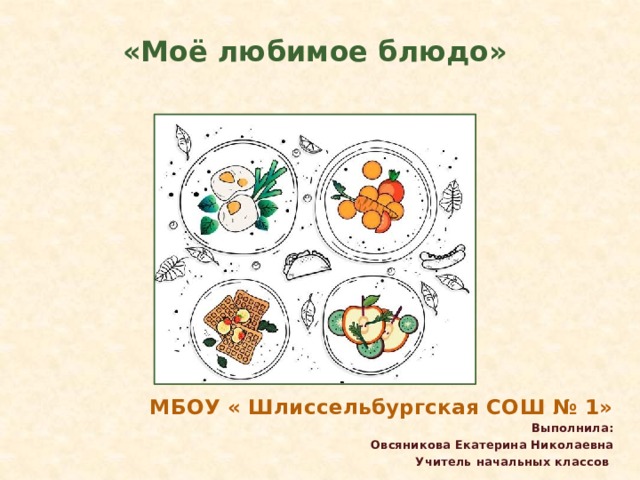        «Моё любимое блюдо» МБОУ « Шлиссельбургская СОШ № 1» Выполнила: Овсяникова Екатерина Николаевна Учитель начальных классов 